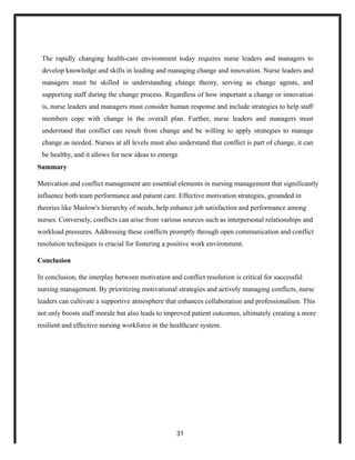 The rapidly changing health-care environment today requires nurse leaders and managers to
develop knowledge and skills in leading and managing change and innovation. Nurse leaders and
managers must be skilled in understanding change theory, serving as change agents, and
supporting staff during the change process. Regardless of how important a change or innovation
is, nurse leaders and managers must consider human response and include strategies to help staff
members cope with change in the overall plan. Further, nurse leaders and managers must
understand that conflict can result from change and be willing to apply strategies to manage
change as needed. Nurses at all levels must also understand that conflict is part of change, it can
be healthy, and it allows for new ideas to emerge
Summary
Motivation and conflict management are essential elements in nursing management that significantly
influence both team performance and patient care. Effective motivation strategies, grounded in
theories like Maslow's hierarchy of needs, help enhance job satisfaction and performance among
nurses. Conversely, conflicts can arise from various sources such as interpersonal relationships and
workload pressures. Addressing these conflicts promptly through open communication and conflict
resolution techniques is crucial for fostering a positive work environment.
Conclusion
In conclusion, the interplay between motivation and conflict resolution is critical for successful
nursing management. By prioritizing motivational strategies and actively managing conflicts, nurse
leaders can cultivate a supportive atmosphere that enhances collaboration and professionalism. This
not only boosts staff morale but also leads to improved patient outcomes, ultimately creating a more
resilient and effective nursing workforce in the healthcare system.
31
 