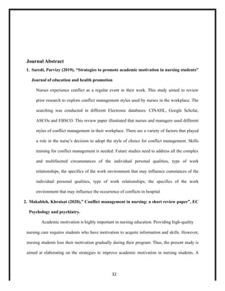 Journal Abstract
1. Saredi, Parvizy (2019), “Strategies to promote academic motivation in nursing students”
Journal of education and health promotion
Nurses experience conflict as a regular event in their work. This study aimed to review
prior research to explore conflict management styles used by nurses in the workplace. The
searching was conducted in different Electronic databases: CINAHL, Google Scholar,
ASCOs and EBSCO. This review paper illustrated that nurses and managers used different
styles of conflict management in their workplace. There are a variety of factors that played
a role in the nurse’s decision to adopt the style of choice for conflict management. Skills
training for conflict management is needed. Future studies need to address all the complex
and multifaceted circumstances of the individual personal qualities, type of work
relationships, the specifics of the work environment that may influence cumstances of the
individual personal qualities, type of work relationships, the specifics of the work
environment that may influence the occurrence of conflicts in hospital
2. Makableh, Khraisat (2020),” Conflict management in nursing: a short review paper”, EC
Psychology and psychiatry.
Academic motivation is highly important in nursing education. Providing high-quality
nursing care requires students who have motivation to acquire information and skills. However,
nursing students lose their motivation gradually during their program. Thus, the present study is
aimed at elaborating on the strategies to improve academic motivation in nursing students. A
32
 
