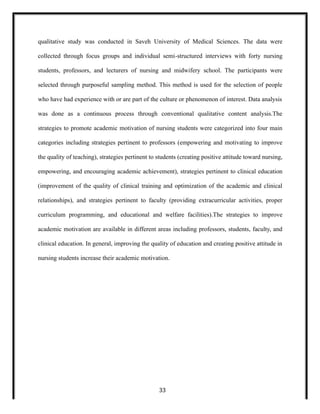 qualitative study was conducted in Saveh University of Medical Sciences. The data were
collected through focus groups and individual semi-structured interviews with forty nursing
students, professors, and lecturers of nursing and midwifery school. The participants were
selected through purposeful sampling method. This method is used for the selection of people
who have had experience with or are part of the culture or phenomenon of interest. Data analysis
was done as a continuous process through conventional qualitative content analysis.The
strategies to promote academic motivation of nursing students were categorized into four main
categories including strategies pertinent to professors (empowering and motivating to improve
the quality of teaching), strategies pertinent to students (creating positive attitude toward nursing,
empowering, and encouraging academic achievement), strategies pertinent to clinical education
(improvement of the quality of clinical training and optimization of the academic and clinical
relationships), and strategies pertinent to faculty (providing extracurricular activities, proper
curriculum programming, and educational and welfare facilities).The strategies to improve
academic motivation are available in different areas including professors, students, faculty, and
clinical education. In general, improving the quality of education and creating positive attitude in
nursing students increase their academic motivation.
33
 