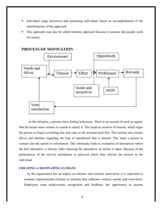  Individual wage incentives and promoting individuals based on accomplishment of the
manifestations of this approach.
 This approach may also be called monistic approach because it assumes that people work
for money.
In the initiation, a person starts feeling lacknesses. There is an arousal of need so urgent,
that the bearer must venture in search to satisfy it. This leads to creation of tension, which urges
the person to forget everything else and cater to the aroused need first. This tension also creates
drives and attitudes regarding the type of satisfaction that is desired. This leads a person to
venture into the search of information. This ultimately leads to evaluation of alternatives where
the best alternative is chosen. After choosing the alternative, an action is taken. Because of the
performance of the activity satisfaction is achieved which than relieves the tension in the
individual.
CREATING A MOTIVATING CLIMATE
As the organization has an impact on intrinsic and extrinsic motivation, it is important to
examine organizational climates or attitudes that influence workers morale and motivation.
Employees want achievement, recognition and feedback, the opportunity to assume
4
 