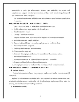 responsibility, a chance for advancement, fairness, good leadership, job security and
acceptance and adequate monetary compensation. All these create a motivating climate and
lead to satisfaction in the work place.
e.g. nurses who experience satisfaction stay where they are, contributing to organization
‘s retention.
STRATEGIES TO CREATE A MOTIVATING CLIMATE
1. Have a clear expectation for workers and communicate effectively.
2. Be fair and consistent when dealing with all employees.
3. Be a firm decision maker.
4. Develop a team work/team spirit.
5. Integrate the staffs needs and wants with the organization ‘s interest and purpose.
6. Know the uniqueness of each employee.
7. Remove traditional blocks between the employee and the work to be done.
8. Provide opportunities for growth.
9. Encourage participation in decision-making.
10. Give recognition and credit.
11. Be certain that employees understand the reason behind decisions and actions.
12. Reward desirable behaviour.
13. Allow employees exercise individual judgement as much as possible.
14. Create a trustful and helping relation with employees.
15. Let employees exercise as much control as possible over their work environment.
FACTORS THAT INFLUENCES NURSES MOTIVATION
 Hygiene factors;
Hygiene factors are those factors whose presence need not motivate but whose absence will
demotivate.
Hygiene factors include organizational policy and administration, technical supervision, pay,
relationship with the superiors, relationship with the subordinates, relationship with the pears, job
security, personal life, status and working conditions.
 Motivational factors:
5
 
