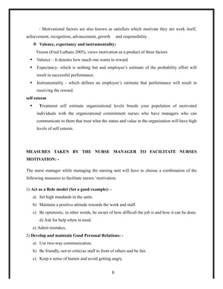 - Motivational factors are also known as satisfiers which motivate they are work itself,
achievement, recognition, advancement, growth and responsibility .
 Valence, expectancy and instrumentality:
Vroom (Fred Luthans 2005), views motivation as a product of three factors
 Valence – It denotes how much one wants to reward
 Expectancy- which is nothing but and employee’s estimate of the probability effort will
result in successful performance.
 Instrumentality - which defines an employee’s estimate that performance will result in
receiving the reward.
self esteem
 Treatment self estimate organizational levels breeds your population of motivated
individuals with the organizational commitment nurses who have managers who can
communicate to them that trust what the status and value in the organization will have high
levels of self esteem.
MEASURES TAKEN BY THE NURSE MANAGER TO FACILITATE NURSES
MOTIVATION: -
The nurse manager while managing the nursing unit will have to choose a combination of the
following measures to facilitate nurses ‘motivation.
1) Act as a Role model (Set a good example): -
a) Set high standards in the units.
b) Maintain a positive attitude towards the work and staff.
c) Be optimistic; in other words, be aware of how difficult the job is and how it can be done.
d) Ask for help when in need.
e) Admit mistakes.
2) Develop and maintain Good Personal Relations: -
a) Use two-way communication.
b) Be friendly, not to criticize staff in front of others and be fair.
c) Keep a sense of humor and avoid getting angry.
6
 