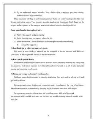 d) Try to understand nurses ‘attitudes, likes, dislike their experience, previous training,
problems in their work and needs.
These measures will help in understanding nurses ‘behavior. Understanding is the first step
toward motivating nurses. Trust comes with understanding and it develops slowly based on the
respect and acceptance of the manager. Motivation is based on understanding and trust.
Some guidelines for developing trust: -
a) Apply rules equally and consistently.
b) Avoid favoring some nurses over others, be fair.
c) Share information – show respect for ideas and opinions and confidentiality.
d) Always be supportive.
3) Post Each Nurse where she can work best: -
The nurse is more likely to succeed and be motivated if her/his interests and skills are
considered in the assignment. Success is the best motivator.
4) Use a participative style: -
Participation and sharing information will motivate nurses since they feel they are taking part
in decisions. Motivation requires more than physical involvement in a job. It also demands
mental and emotional involvement.
5) Guide, encourage and support continuously: -
Guidance means helping nurses in planning, evaluating their work and in solving work and
personal problems.
Encouragement means helping and reassuring nurses regardless of the type of problems.
Develop a supportive environment by reducing physical stresses associated with the job.
Support means removing obstructions and providing nurses with satisfying work
environment which include personnel and facilities and suitable learning materials needed to do
their job.
7
 