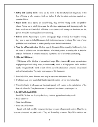  Safety and security needs: These are the needs to be free of physical danger and of the
fear of losing a job, property, food, or shelter. It also includes protection against any
emotional harm.
 Social needs: Since people are social beings, they need to belong and be accepted by
others. People try to satisfy their need for affection, acceptance, and friendship. After the
lower needs are well satisfied, affiliation or acceptance will emerge as dominant and the
person strives for meaningful social relationship.
 Esteem needs: According to Maslow, once people begin to satisfy their need to belong,
they tend to want to be held in esteem both by themselves and by others. This kind of need
produces such satisfaction as power, prestige status and self-confidence.
 Need for self-actualization: Maslow regards this as the highest need in his hierarchy. It is
the drive to become what one can become; it includes growth, achieving one ‘s potential
and self-fulfillment. It is to maximize one ‘s potential and to accomplish something.
2) Alderfer ERG theory
ERG theory is like Maslow ‘s hierarchy of needs. The existence (E) needs are equivalent
to physiological and safety needs; relatedness (R) needs to belongingness, social and love
needs. The growth (G) needs to self-esteem and self-actualization- personal achievement
and self-actualization. The major conclusions of this theory are:
 In an individual, more than one need may be operative at the same time.
 If a higher need goes unsatisfied than the desire to satisfy a lower need intensifies.
 When the higher-level needs are frustrated; people will regress to the satisfaction of the
lower-level needs. This phenomenon is known as frustration-regression process
3) David McClelland (1961)
David McClelland has developed a theory on three types of motivating needs:
• Need for Power
• Need for Affiliation
• Need for Achievement
People with high need for power are inclined towards influence and control. They like to
be at the center and are good orators. They are demanding in nature, forceful in manners and
9
 
