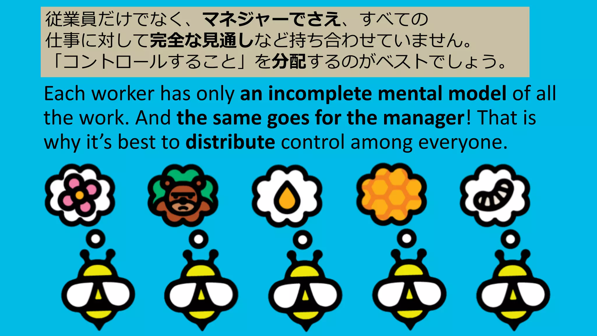 Each worker has only an incomplete mental model of all
the work. And the same goes for the manager! That is
why it’s best to distribute control among everyone.
従業員だけでなく、マネジャーでさえ、すべての
仕事に対して完全な⾒通しなど持ち合わせていません。
「コントロールすること」を分配するのがベストでしょう。
 