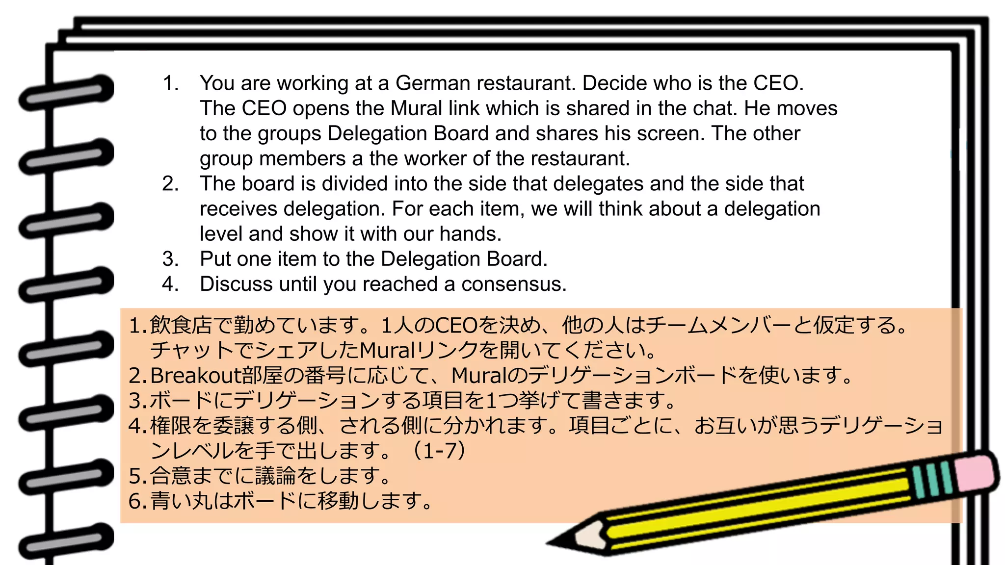 1. You are working at a German restaurant. Decide who is the CEO.
The CEO opens the Mural link which is shared in the chat. He moves
to the groups Delegation Board and shares his screen. The other
group members a the worker of the restaurant.
2. The board is divided into the side that delegates and the side that
receives delegation. For each item, we will think about a delegation
level and show it with our hands.
3. Put one item to the Delegation Board.
4. Discuss until you reached a consensus.
1.飲⾷店で勤めています。1⼈のCEOを決め、他の⼈はチームメンバーと仮定する。
チャットでシェアしたMuralリンクを開いてください。
2.Breakout部屋の番号に応じて、Muralのデリゲーションボードを使います。
3.ボードにデリゲーションする項⽬を1つ挙げて書きます。
4.権限を委譲する側、される側に分かれます。項⽬ごとに、お互いが思うデリゲーショ
ンレベルを⼿で出します。（1-7）
5.合意までに議論をします。
6.⻘い丸はボードに移動します。
 