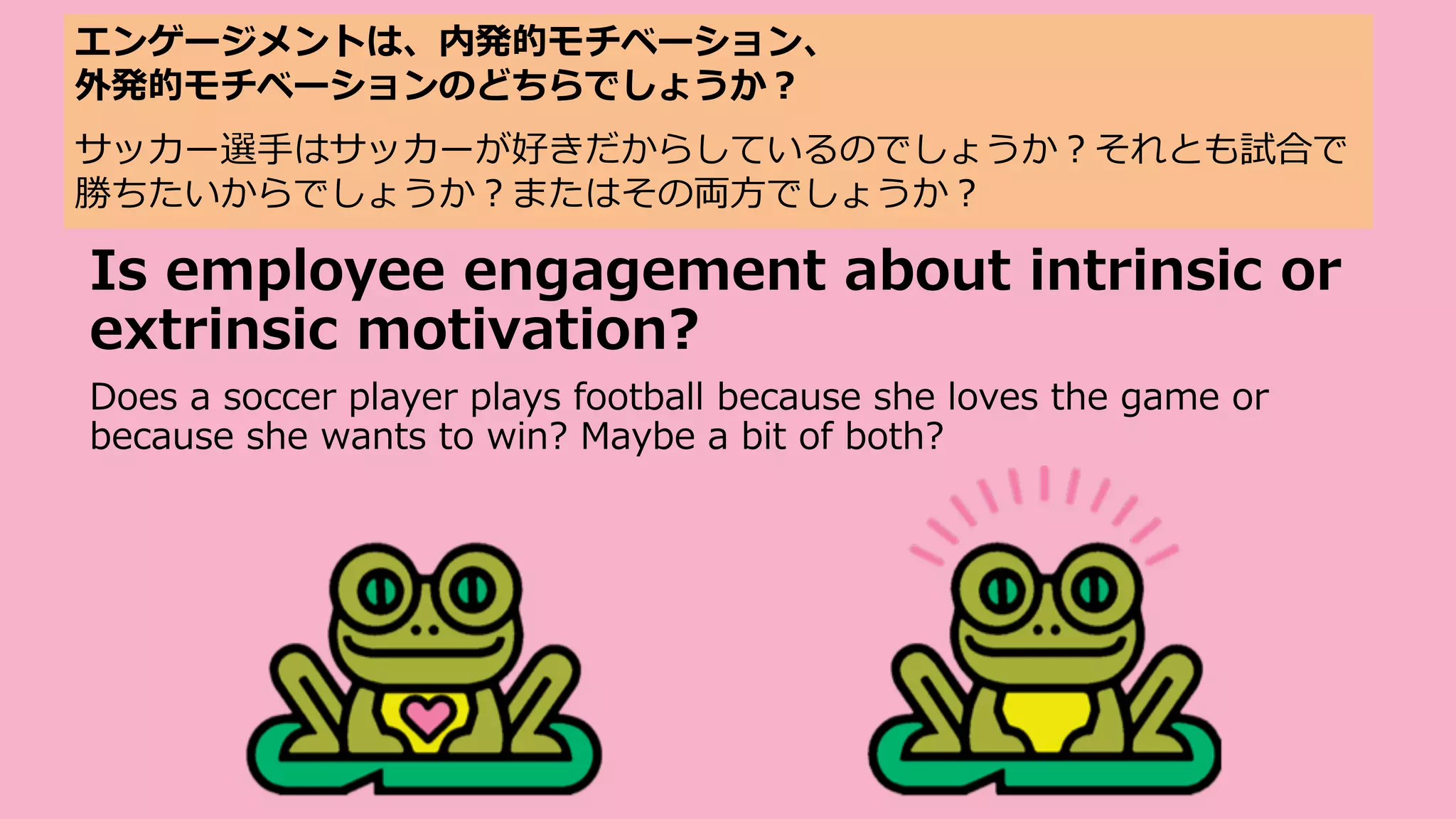 Is employee engagement about intrinsic or
extrinsic motivation?
Does a soccer player plays football because she loves the game or
because she wants to win? Maybe a bit of both?
エンゲージメントは、内発的モチベーション、
外発的モチベーションのどちらでしょうか︖
サッカー選⼿はサッカーが好きだからしているのでしょうか︖それとも試合で
勝ちたいからでしょうか︖またはその両⽅でしょうか︖
 