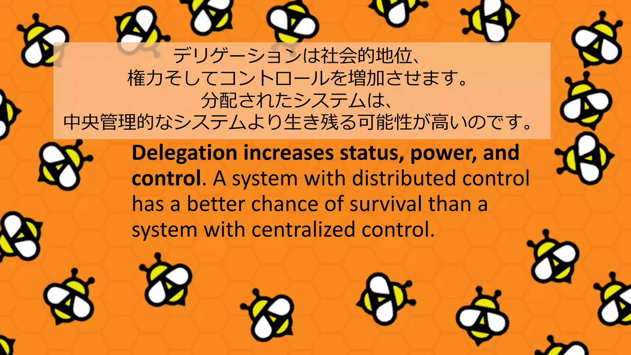 Delegation increases status, power, and
control. A system with distributed control
has a better chance of survival than a
system with centralized control.
デリゲーションは社会的地位、
権⼒そしてコントロールを増加させます。
分配されたシステムは、
中央管理的なシステムより⽣き残る可能性が⾼いのです。
 