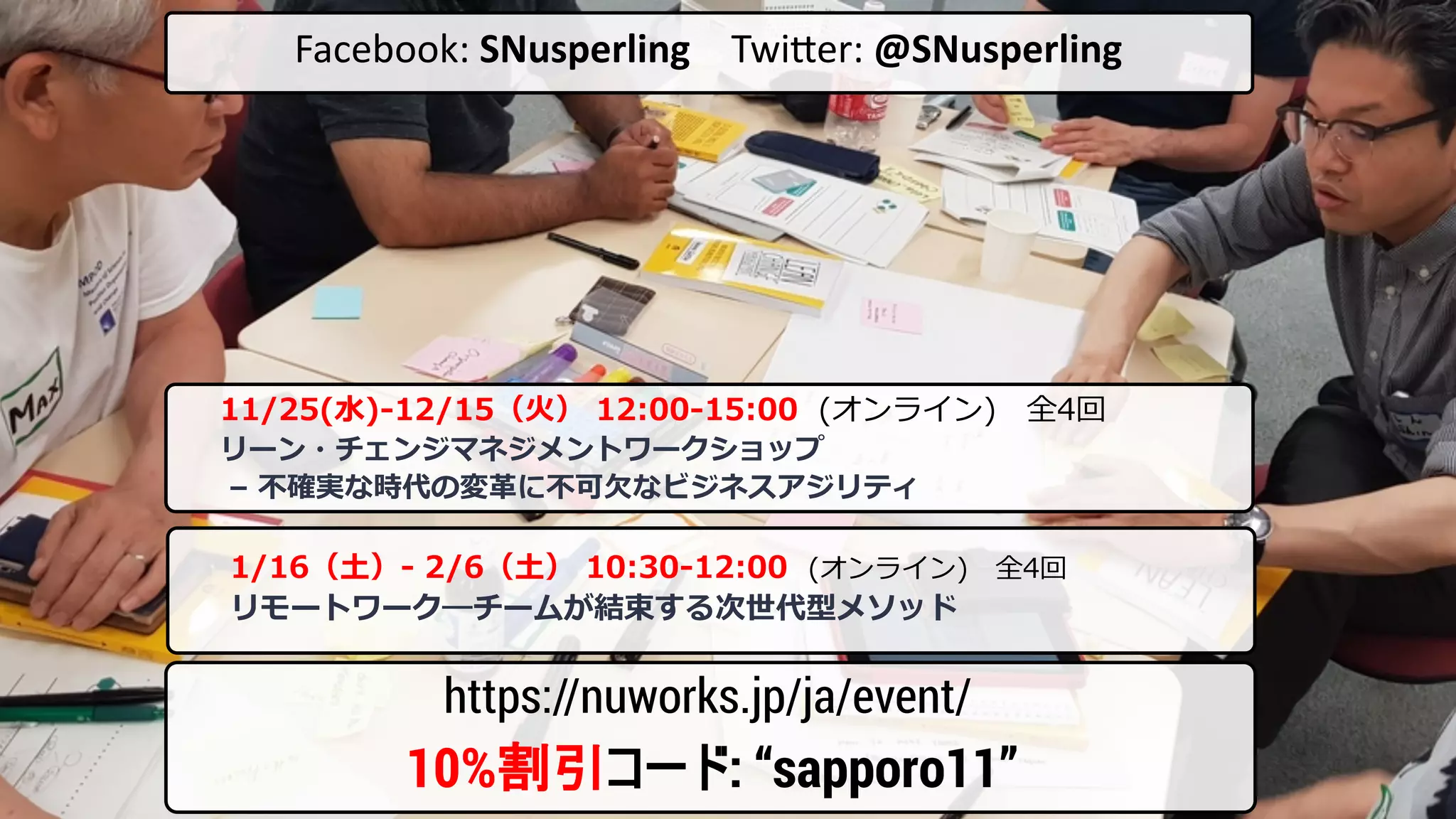 Facebook: SNusperling Twi-er: @SNusperling
10%割引コード: “sapporo11”
https://nuworks.jp/ja/event/
11/25(⽔)-12/15（⽕） 12:00-15:00 (オンライン) 全4回
リーン・チェンジマネジメントワークショップ
– 不確実な時代の変⾰に不可⽋なビジネスアジリティ
1/16（⼟）- 2/6（⼟） 10:30-12:00 (オンライン) 全4回
リモートワーク―チームが結束する次世代型メソッド
 