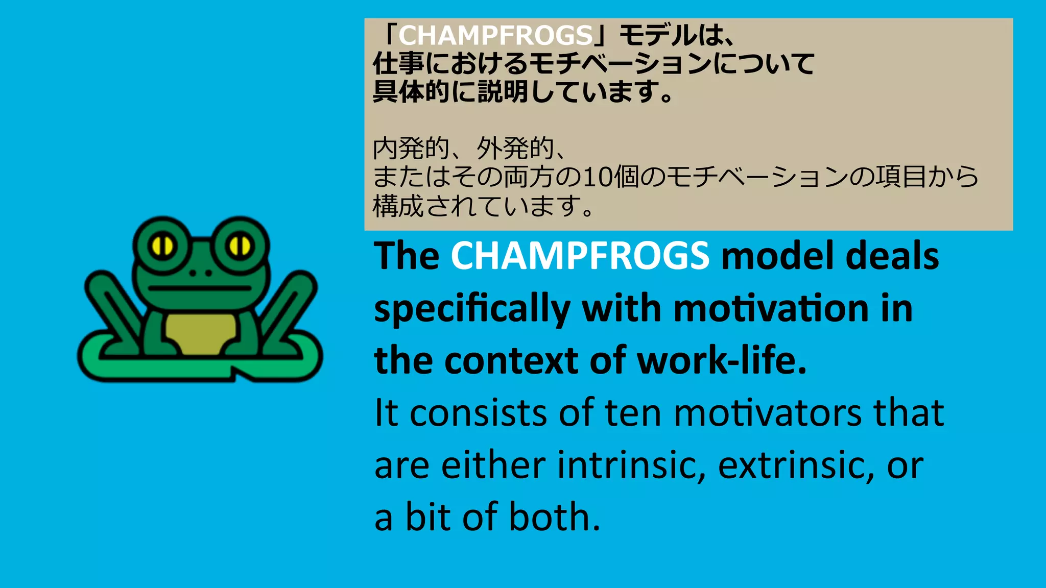 The CHAMPFROGS model deals
speciﬁcally with mo<va<on in
the context of work-life.
It consists of ten mo,vators that
are either intrinsic, extrinsic, or
a bit of both.
「CHAMPFROGS」モデルは、
仕事におけるモチベーションについて
具体的に説明しています。
内発的、外発的、
またはその両⽅の10個のモチベーションの項⽬から
構成されています。
 