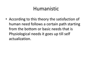Humanistic
• According to this theory the satisfaction of
  human need follows a certain path starting
  from the bottom or basic needs that is
  Physiological needs it goes up till self
  actualization.
 
