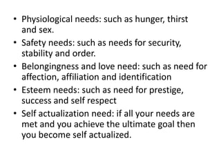 • Physiological needs: such as hunger, thirst
  and sex.
• Safety needs: such as needs for security,
  stability and order.
• Belongingness and love need: such as need for
  affection, affiliation and identification
• Esteem needs: such as need for prestige,
  success and self respect
• Self actualization need: if all your needs are
  met and you achieve the ultimate goal then
  you become self actualized.
 