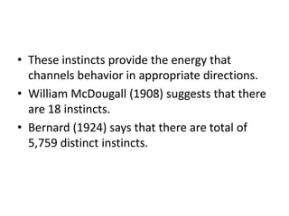 • These instincts provide the energy that
  channels behavior in appropriate directions.
• William McDougall (1908) suggests that there
  are 18 instincts.
• Bernard (1924) says that there are total of
  5,759 distinct instincts.
 