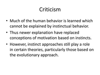 Criticism
• Much of the human behavior is learned which
  cannot be explained by instinctual behavior.
• Thus newer explanation have replaced
  conceptions of motivation based on instincts.
• However, instinct approaches still play a role
  in certain theories, particularly those based on
  the evolutionary approach.
 