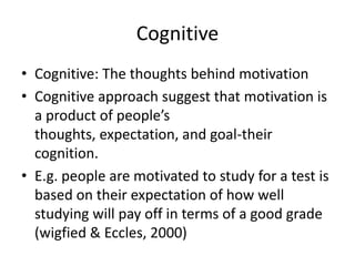 Cognitive
• Cognitive: The thoughts behind motivation
• Cognitive approach suggest that motivation is
  a product of people’s
  thoughts, expectation, and goal-their
  cognition.
• E.g. people are motivated to study for a test is
  based on their expectation of how well
  studying will pay off in terms of a good grade
  (wigfied & Eccles, 2000)
 