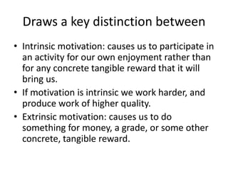 Draws a key distinction between
• Intrinsic motivation: causes us to participate in
  an activity for our own enjoyment rather than
  for any concrete tangible reward that it will
  bring us.
• If motivation is intrinsic we work harder, and
  produce work of higher quality.
• Extrinsic motivation: causes us to do
  something for money, a grade, or some other
  concrete, tangible reward.
 