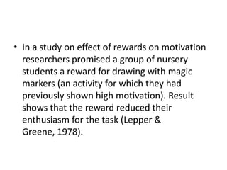 • In a study on effect of rewards on motivation
  researchers promised a group of nursery
  students a reward for drawing with magic
  markers (an activity for which they had
  previously shown high motivation). Result
  shows that the reward reduced their
  enthusiasm for the task (Lepper &
  Greene, 1978).
 