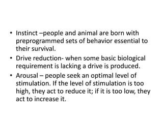 • Instinct –people and animal are born with
  preprogrammed sets of behavior essential to
  their survival.
• Drive reduction- when some basic biological
  requirement is lacking a drive is produced.
• Arousal – people seek an optimal level of
  stimulation. If the level of stimulation is too
  high, they act to reduce it; if it is too low, they
  act to increase it.
 