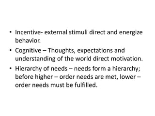 • Incentive- external stimuli direct and energize
  behavior.
• Cognitive – Thoughts, expectations and
  understanding of the world direct motivation.
• Hierarchy of needs – needs form a hierarchy;
  before higher – order needs are met, lower –
  order needs must be fulfilled.
 