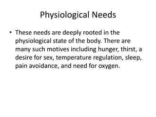 Physiological Needs
• These needs are deeply rooted in the
  physiological state of the body. There are
  many such motives including hunger, thirst, a
  desire for sex, temperature regulation, sleep,
  pain avoidance, and need for oxygen.
 