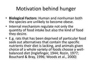 Motivation behind hunger
• Biological Factors: Human and nonhuman both
  the species are unlikely to become obese.
• Internal mechanism regulate not only the
  quantity of food intake but also the kind of food
  they desire.
• E.g. rats that has been deprived of particular food
  seek out alternatives that contain the specific
  nutrients their diet is lacking, and animals given
  choice of a whole variety of foods choose a well-
  balanced diet (Inglefinger, 1944; Rozin, 1977;
  Bouchard & Bray, 1996; Woods et al., 2000)
 