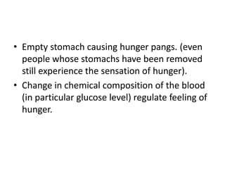 • Empty stomach causing hunger pangs. (even
  people whose stomachs have been removed
  still experience the sensation of hunger).
• Change in chemical composition of the blood
  (in particular glucose level) regulate feeling of
  hunger.
 
