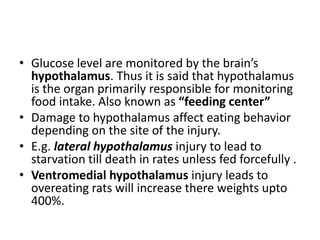 • Glucose level are monitored by the brain’s
  hypothalamus. Thus it is said that hypothalamus
  is the organ primarily responsible for monitoring
  food intake. Also known as “feeding center”
• Damage to hypothalamus affect eating behavior
  depending on the site of the injury.
• E.g. lateral hypothalamus injury to lead to
  starvation till death in rates unless fed forcefully .
• Ventromedial hypothalamus injury leads to
  overeating rats will increase there weights upto
  400%.
 