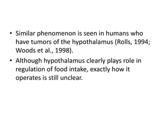 • Similar phenomenon is seen in humans who
  have tumors of the hypothalamus (Rolls, 1994;
  Woods et al., 1998).
• Although hypothalamus clearly plays role in
  regulation of food intake, exactly how it
  operates is still unclear.
 