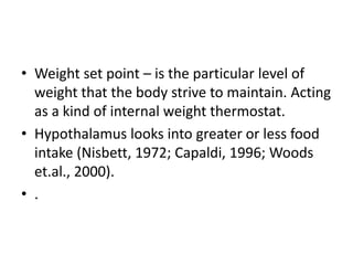 • Weight set point – is the particular level of
  weight that the body strive to maintain. Acting
  as a kind of internal weight thermostat.
• Hypothalamus looks into greater or less food
  intake (Nisbett, 1972; Capaldi, 1996; Woods
  et.al., 2000).
• .
 