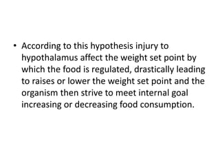 • According to this hypothesis injury to
  hypothalamus affect the weight set point by
  which the food is regulated, drastically leading
  to raises or lower the weight set point and the
  organism then strive to meet internal goal
  increasing or decreasing food consumption.
 