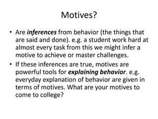 Motives?
• Are inferences from behavior (the things that
  are said and done). e.g. a student work hard at
  almost every task from this we might infer a
  motive to achieve or master challenges.
• If these inferences are true, motives are
  powerful tools for explaining behavior. e.g.
  everyday explanation of behavior are given in
  terms of motives. What are your motives to
  come to college?
 