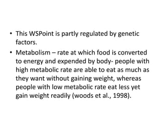 • This WSPoint is partly regulated by genetic
  factors.
• Metabolism – rate at which food is converted
  to energy and expended by body- people with
  high metabolic rate are able to eat as much as
  they want without gaining weight, whereas
  people with low metabolic rate eat less yet
  gain weight readily (woods et al., 1998).
 