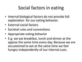 Social factors in eating
• Internal biological factors do not provide full
  explanation for our eating behavior.
• External social factors
• Societal rules and conventions
• Appropriate eating behavior
• E.g. we eat breakfast, lunch and dinner at the
  approx the same time every day. Because we are
  accustomed to eat at the same time we feel
  hungry independently of our internal cues.
 