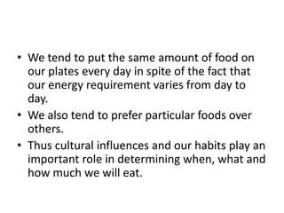 • We tend to put the same amount of food on
  our plates every day in spite of the fact that
  our energy requirement varies from day to
  day.
• We also tend to prefer particular foods over
  others.
• Thus cultural influences and our habits play an
  important role in determining when, what and
  how much we will eat.
 