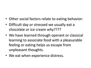 • Other social factors relate to eating behavior:
• Difficult day or stressed we usually eat a
  chocolate or ice cream why????
• We have learned through operant or classical
  learning to associate food with a pleasurable
  feeling or eating helps us escape from
  unpleasant thoughts.
• We eat when experience distress.
 