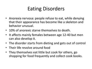 Eating Disorders
• Anorexia nervosa: people refuse to eat, while denying
  that their appearance has become like a skeleton and
  behavior unusual.
• 10% of anorexic starve themselves to death.
• It affects mainly females between age 12-40 but men
  can also develop it.
• The disorder starts from dieting and gets out of control
• Their life revolve around food
• They themselves eat little but cook for others, go
  shopping for food frequently and collect cook books.
 