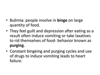 • Bulimia: people involve in binge on large
  quantity of food.
• They feel guilt and depression after eating as a
  result often induce vomiting or take laxatives
  to rid themselves of food- behavior known as
  purging.
• Constant bingeing and purging cycles and use
  of drugs to induce vomiting leads to heart
  failure.
 