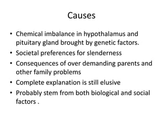 Causes
• Chemical imbalance in hypothalamus and
  pituitary gland brought by genetic factors.
• Societal preferences for slenderness
• Consequences of over demanding parents and
  other family problems
• Complete explanation is still elusive
• Probably stem from both biological and social
  factors .
 