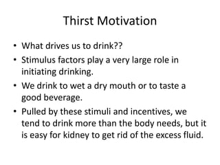 Thirst Motivation
• What drives us to drink??
• Stimulus factors play a very large role in
  initiating drinking.
• We drink to wet a dry mouth or to taste a
  good beverage.
• Pulled by these stimuli and incentives, we
  tend to drink more than the body needs, but it
  is easy for kidney to get rid of the excess fluid.
 