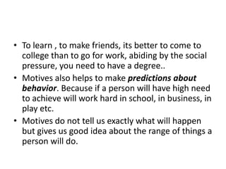 • To learn , to make friends, its better to come to
  college than to go for work, abiding by the social
  pressure, you need to have a degree..
• Motives also helps to make predictions about
  behavior. Because if a person will have high need
  to achieve will work hard in school, in business, in
  play etc.
• Motives do not tell us exactly what will happen
  but gives us good idea about the range of things a
  person will do.
 
