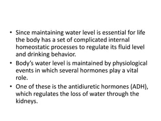 • Since maintaining water level is essential for life
  the body has a set of complicated internal
  homeostatic processes to regulate its fluid level
  and drinking behavior.
• Body’s water level is maintained by physiological
  events in which several hormones play a vital
  role.
• One of these is the antidiuretic hormones (ADH),
  which regulates the loss of water through the
  kidneys.
 