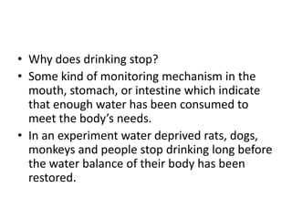 • Why does drinking stop?
• Some kind of monitoring mechanism in the
  mouth, stomach, or intestine which indicate
  that enough water has been consumed to
  meet the body’s needs.
• In an experiment water deprived rats, dogs,
  monkeys and people stop drinking long before
  the water balance of their body has been
  restored.
 