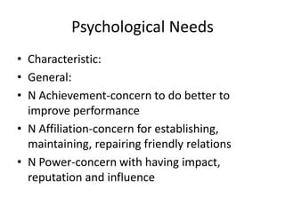 Psychological Needs
• Characteristic:
• General:
• N Achievement-concern to do better to
  improve performance
• N Affiliation-concern for establishing,
  maintaining, repairing friendly relations
• N Power-concern with having impact,
  reputation and influence
 