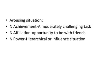 •   Arousing situation:
•   N Achievement-A moderately challenging task
•   N Affiliation-opportunity to be with friends
•   N Power-Hierarchical or influence situation
 