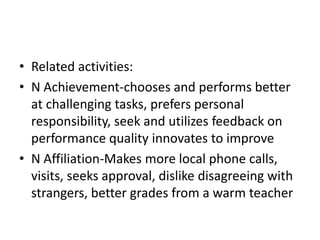 • Related activities:
• N Achievement-chooses and performs better
  at challenging tasks, prefers personal
  responsibility, seek and utilizes feedback on
  performance quality innovates to improve
• N Affiliation-Makes more local phone calls,
  visits, seeks approval, dislike disagreeing with
  strangers, better grades from a warm teacher
 