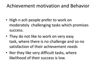 Achievement motivation and Behavior

• High n ach people prefer to work on
  moderately challenging tasks which promises
  success.
• They do not like to work on very easy
  task, where there is no challenge and so no
  satisfaction of their achievement needs
• Nor they like very difficult tasks, where
  likelihood of their success is low.
 