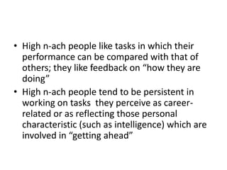 • High n-ach people like tasks in which their
  performance can be compared with that of
  others; they like feedback on “how they are
  doing”
• High n-ach people tend to be persistent in
  working on tasks they perceive as career-
  related or as reflecting those personal
  characteristic (such as intelligence) which are
  involved in “getting ahead”
 