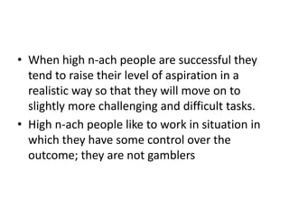 • When high n-ach people are successful they
  tend to raise their level of aspiration in a
  realistic way so that they will move on to
  slightly more challenging and difficult tasks.
• High n-ach people like to work in situation in
  which they have some control over the
  outcome; they are not gamblers
 