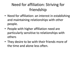 Need for affiliation: Striving for
               friendship
• Need for affiliation: an interest in establishing
  and maintaining relationships with other
  people.
• People with higher affiliation need are
  particularly sensitive to relationships with
  others
• They desire to be with their friends more of
  the time and alone less often.
 