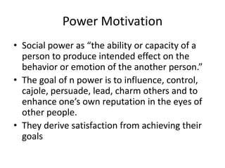 Power Motivation
• Social power as “the ability or capacity of a
  person to produce intended effect on the
  behavior or emotion of the another person.”
• The goal of n power is to influence, control,
  cajole, persuade, lead, charm others and to
  enhance one’s own reputation in the eyes of
  other people.
• They derive satisfaction from achieving their
  goals
 